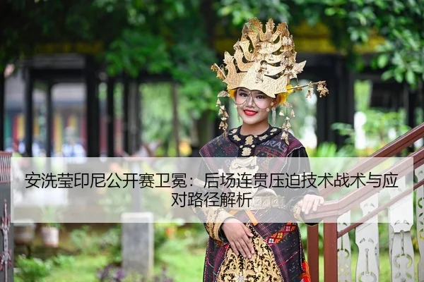 安洗莹印尼公开赛卫冕：后场连贯压迫技术战术与应对路径解析