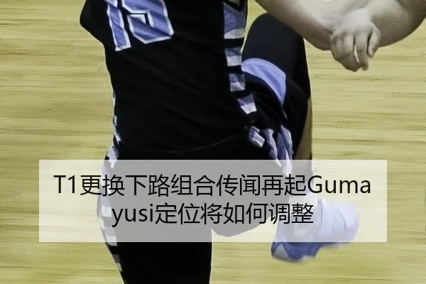 T1更换下路组合传闻再起Gumayusi定位将如何调整